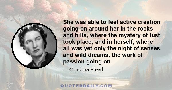 She was able to feel active creation going on around her in the rocks and hills, where the mystery of lust took place; and in herself, where all was yet only the night of senses and wild dreams, the work of passion