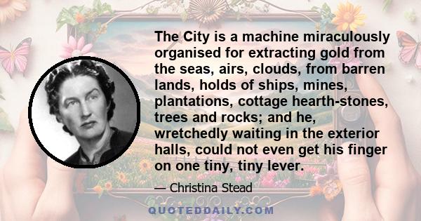 The City is a machine miraculously organised for extracting gold from the seas, airs, clouds, from barren lands, holds of ships, mines, plantations, cottage hearth-stones, trees and rocks; and he, wretchedly waiting in