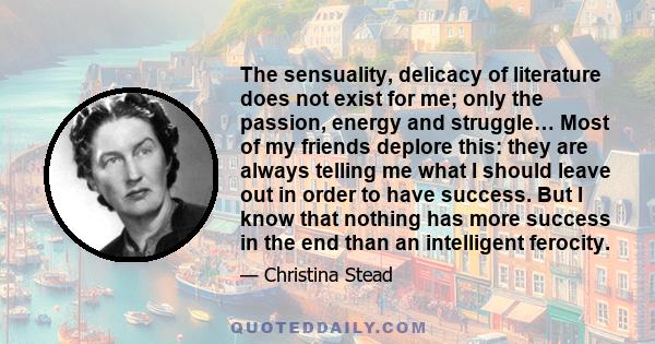 The sensuality, delicacy of literature does not exist for me; only the passion, energy and struggle… Most of my friends deplore this: they are always telling me what I should leave out in order to have success. But I