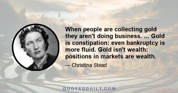 When people are collecting gold they aren't doing business. ... Gold is constipation: even bankruptcy is more fluid. Gold isn't wealth: positions in markets are wealth.