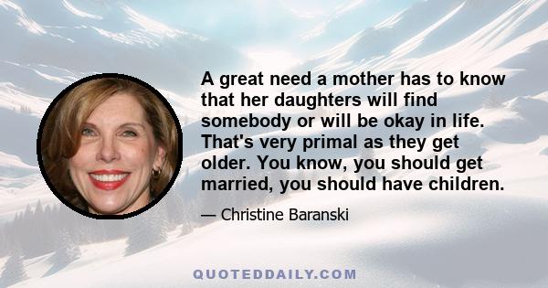 A great need a mother has to know that her daughters will find somebody or will be okay in life. That's very primal as they get older. You know, you should get married, you should have children.