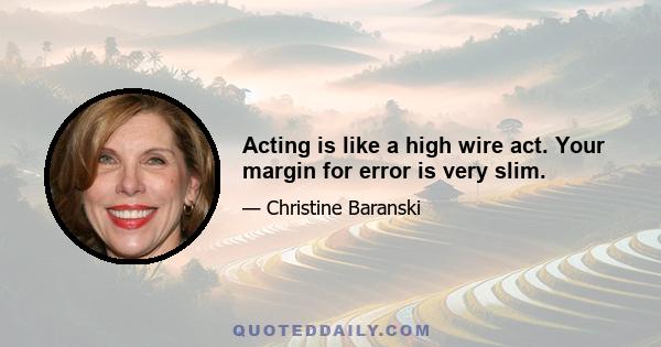 Acting is like a high wire act. Your margin for error is very slim.