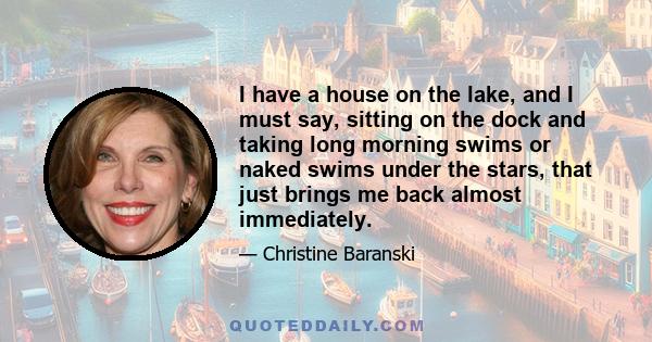 I have a house on the lake, and I must say, sitting on the dock and taking long morning swims or naked swims under the stars, that just brings me back almost immediately.