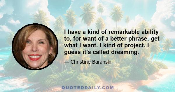 I have a kind of remarkable ability to, for want of a better phrase, get what I want. I kind of project. I guess it's called dreaming.