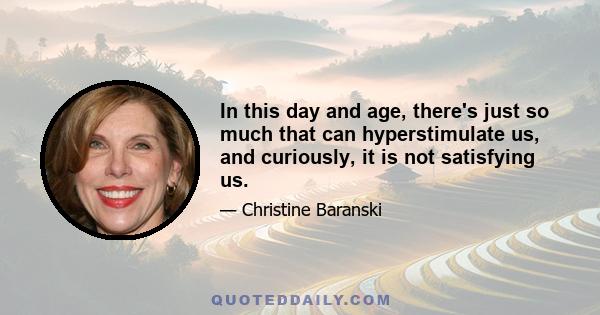 In this day and age, there's just so much that can hyperstimulate us, and curiously, it is not satisfying us.