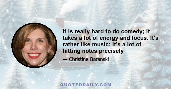 It is really hard to do comedy; it takes a lot of energy and focus. It's rather like music: It's a lot of hitting notes precisely