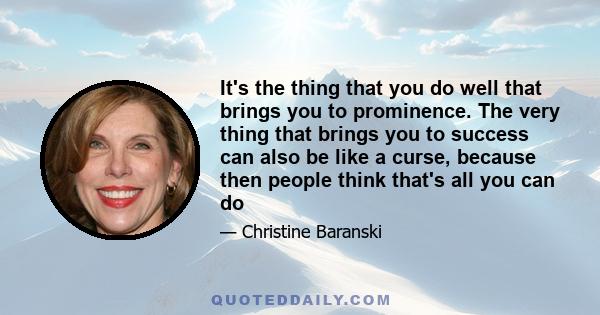 It's the thing that you do well that brings you to prominence. The very thing that brings you to success can also be like a curse, because then people think that's all you can do