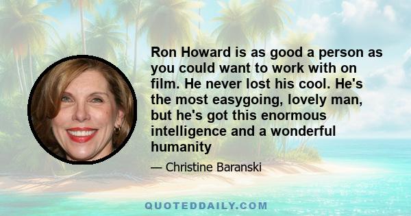 Ron Howard is as good a person as you could want to work with on film. He never lost his cool. He's the most easygoing, lovely man, but he's got this enormous intelligence and a wonderful humanity