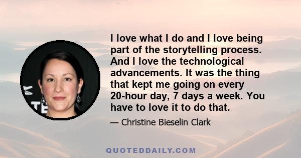 I love what I do and I love being part of the storytelling process. And I love the technological advancements. It was the thing that kept me going on every 20-hour day, 7 days a week. You have to love it to do that.