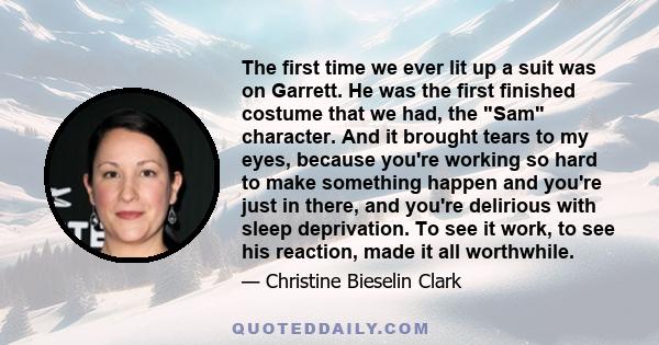 The first time we ever lit up a suit was on Garrett. He was the first finished costume that we had, the Sam character. And it brought tears to my eyes, because you're working so hard to make something happen and you're