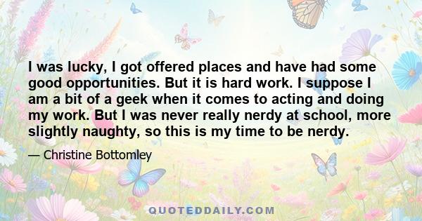 I was lucky, I got offered places and have had some good opportunities. But it is hard work. I suppose I am a bit of a geek when it comes to acting and doing my work. But I was never really nerdy at school, more