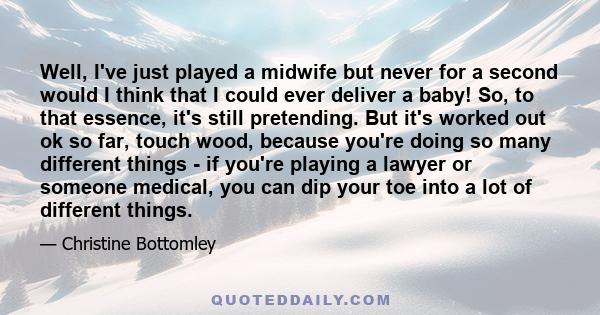 Well, I've just played a midwife but never for a second would I think that I could ever deliver a baby! So, to that essence, it's still pretending. But it's worked out ok so far, touch wood, because you're doing so many 