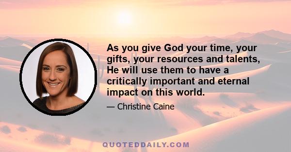 As you give God your time, your gifts, your resources and talents, He will use them to have a critically important and eternal impact on this world.