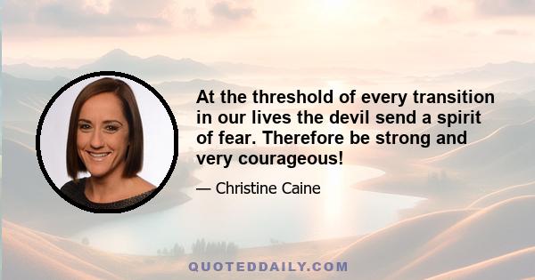 At the threshold of every transition in our lives the devil send a spirit of fear. Therefore be strong and very courageous!