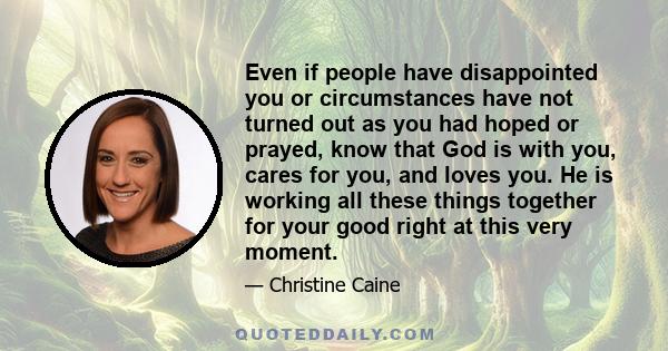 Even if people have disappointed you or circumstances have not turned out as you had hoped or prayed, know that God is with you, cares for you, and loves you. He is working all these things together for your good right