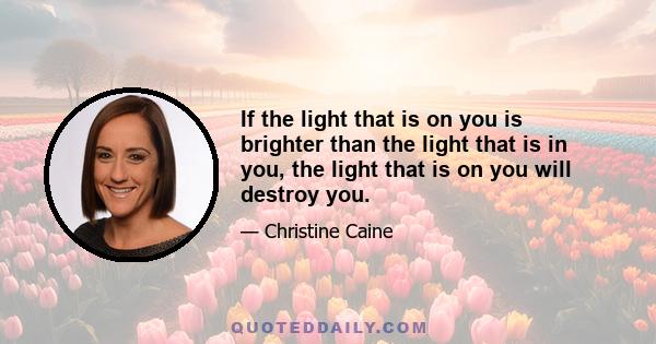 If the light that is on you is brighter than the light that is in you, the light that is on you will destroy you.