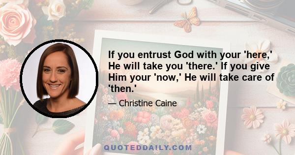 If you entrust God with your 'here,' He will take you 'there.' If you give Him your 'now,' He will take care of 'then.'