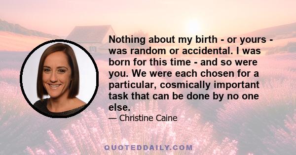 Nothing about my birth - or yours - was random or accidental. I was born for this time - and so were you. We were each chosen for a particular, cosmically important task that can be done by no one else.