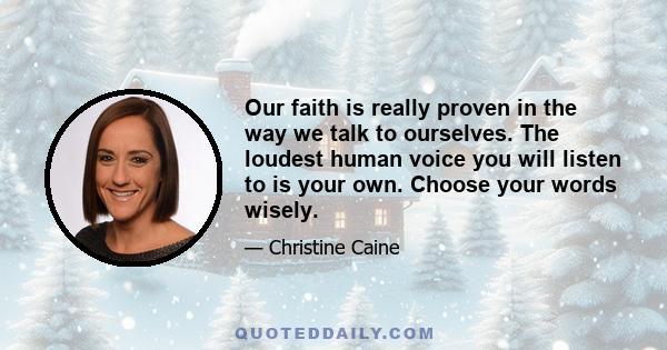 Our faith is really proven in the way we talk to ourselves. The loudest human voice you will listen to is your own. Choose your words wisely.