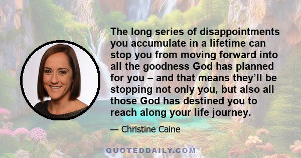 The long series of disappointments you accumulate in a lifetime can stop you from moving forward into all the goodness God has planned for you – and that means they’ll be stopping not only you, but also all those God