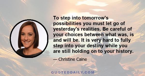 To step into tomorrow's possibilities you must let go of yesterday's realities. Be careful of your choices between what was, is and will be. It is very hard to fully step into your destiny while you are still holding on 