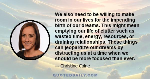 We also need to be willing to make room in our lives for the impending birth of our dreams. This might mean emptying our life of clutter such as wasted time, energy, resources, or draining relationships. These things