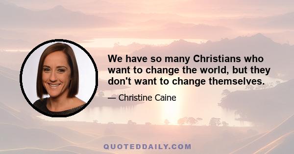 We have so many Christians who want to change the world, but they don't want to change themselves.