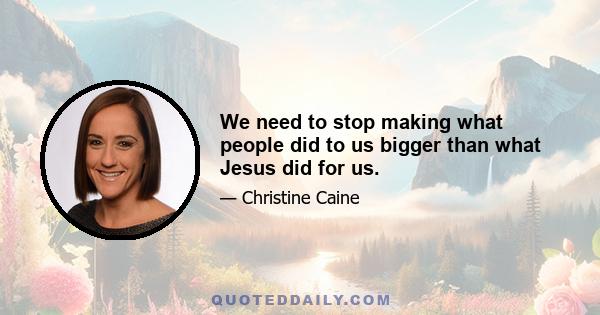 We need to stop making what people did to us bigger than what Jesus did for us.