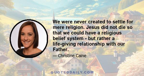 We were never created to settle for mere religion. Jesus did not die so that we could have a religious belief system - but rather a life-giving relationship with our Father.