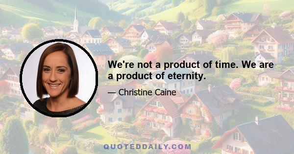 We're not a product of time. We are a product of eternity.