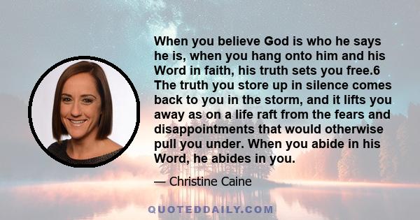 When you believe God is who he says he is, when you hang onto him and his Word in faith, his truth sets you free.6 The truth you store up in silence comes back to you in the storm, and it lifts you away as on a life