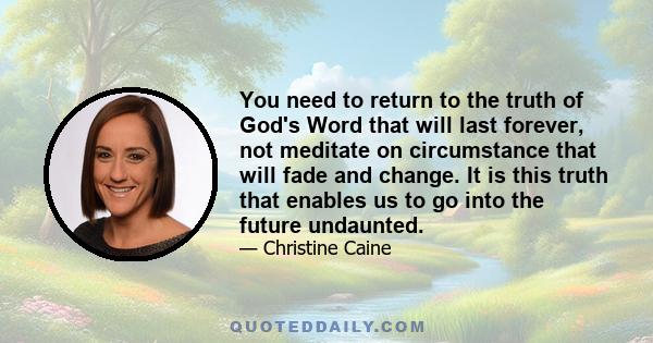 You need to return to the truth of God's Word that will last forever, not meditate on circumstance that will fade and change. It is this truth that enables us to go into the future undaunted.