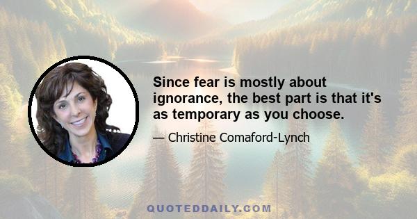 Since fear is mostly about ignorance, the best part is that it's as temporary as you choose.