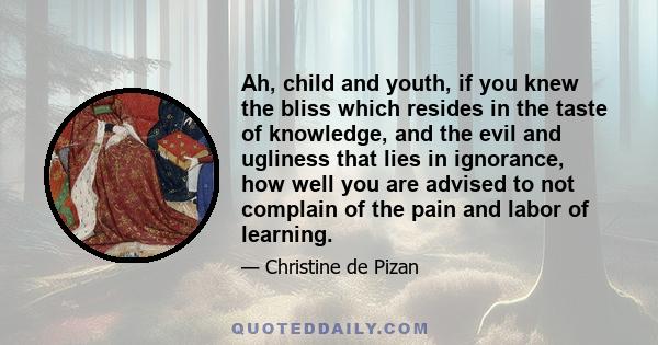 Ah, child and youth, if you knew the bliss which resides in the taste of knowledge, and the evil and ugliness that lies in ignorance, how well you are advised to not complain of the pain and labor of learning.