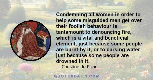 Condemning all women in order to help some misguided men get over their foolish behaviour is tantamount to denouncing fire, which is a vital and beneficial element, just because some people are burnt by it, or to