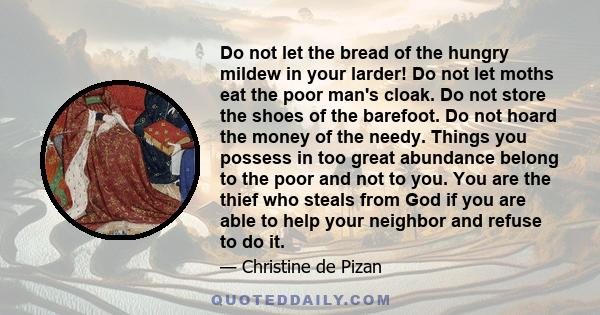 Do not let the bread of the hungry mildew in your larder! Do not let moths eat the poor man's cloak. Do not store the shoes of the barefoot. Do not hoard the money of the needy. Things you possess in too great abundance 