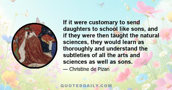 If it were customary to send daughters to school like sons, and if they were then taught the natural sciences, they would learn as thoroughly and understand the subtleties of all the arts and sciences as well as sons.