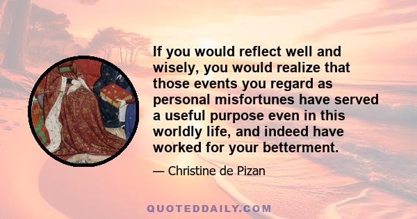 If you would reflect well and wisely, you would realize that those events you regard as personal misfortunes have served a useful purpose even in this worldly life, and indeed have worked for your betterment.