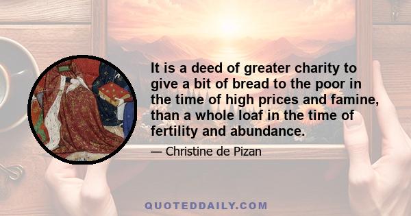 It is a deed of greater charity to give a bit of bread to the poor in the time of high prices and famine, than a whole loaf in the time of fertility and abundance.