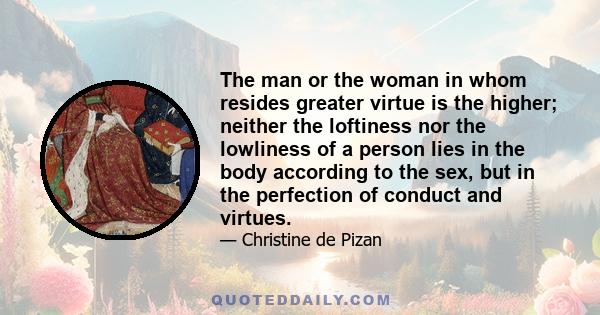 The man or the woman in whom resides greater virtue is the higher; neither the loftiness nor the lowliness of a person lies in the body according to the sex, but in the perfection of conduct and virtues.