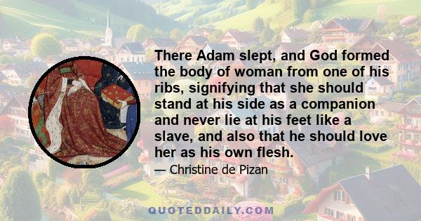 There Adam slept, and God formed the body of woman from one of his ribs, signifying that she should stand at his side as a companion and never lie at his feet like a slave, and also that he should love her as his own