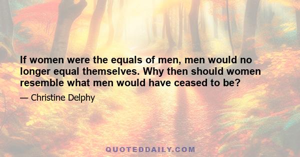 If women were the equals of men, men would no longer equal themselves. Why then should women resemble what men would have ceased to be?