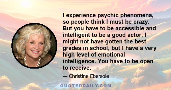 I experience psychic phenomena, so people think I must be crazy. But you have to be accessible and intelligent to be a good actor. I might not have gotten the best grades in school, but I have a very high level of