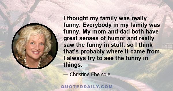 I thought my family was really funny. Everybody in my family was funny. My mom and dad both have great senses of humor and really saw the funny in stuff, so I think that's probably where it came from. I always try to