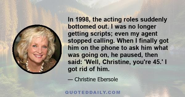 In 1998, the acting roles suddenly bottomed out. I was no longer getting scripts; even my agent stopped calling. When I finally got him on the phone to ask him what was going on, he paused, then said: 'Well, Christine,