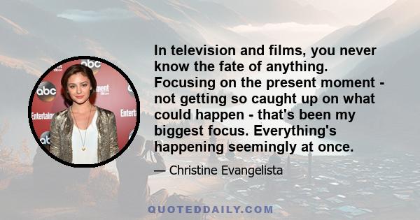 In television and films, you never know the fate of anything. Focusing on the present moment - not getting so caught up on what could happen - that's been my biggest focus. Everything's happening seemingly at once.