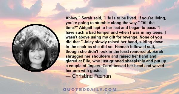 Abbey, Sarah said, life is to be lived. If you're living, you're going to stumble along the way. All the time? Abigail lept to her feet and began to pace. I have such a bad temper and when I was in my teens, I wasn't