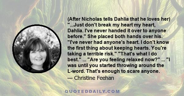 (After Nicholas tells Dahlia that he loves her) ...Just don't break my heart my heart, Dahlia. I've never handed it over to anyone before. She placed both hands over his. I've never had anyone's heart. I don't know the