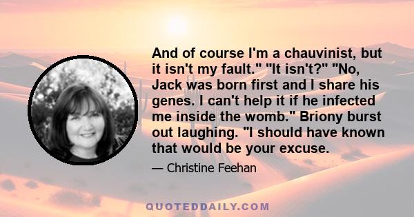 And of course I'm a chauvinist, but it isn't my fault. It isn't? No, Jack was born first and I share his genes. I can't help it if he infected me inside the womb. Briony burst out laughing. I should have known that