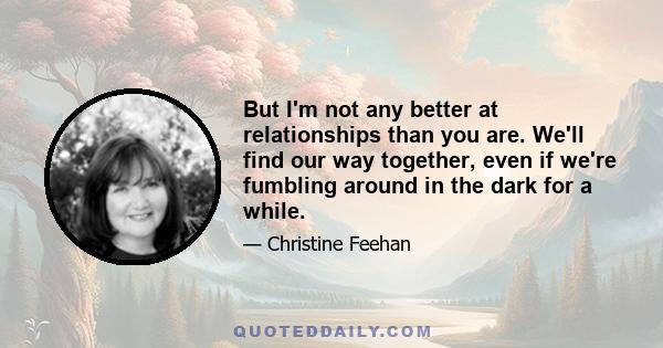 But I'm not any better at relationships than you are. We'll find our way together, even if we're fumbling around in the dark for a while.